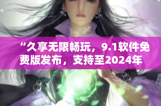 “久享无限畅玩，9.1软件免费版发布，支持至2024年”