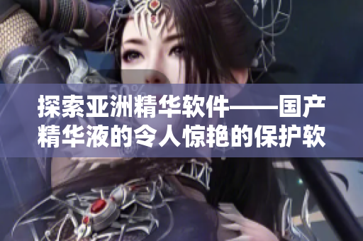 探索亚洲精华软件——国产精华液的令人惊艳的保护软件功效 探索亚洲精华软件——国产精华液的令人惊艳的保护软件功效