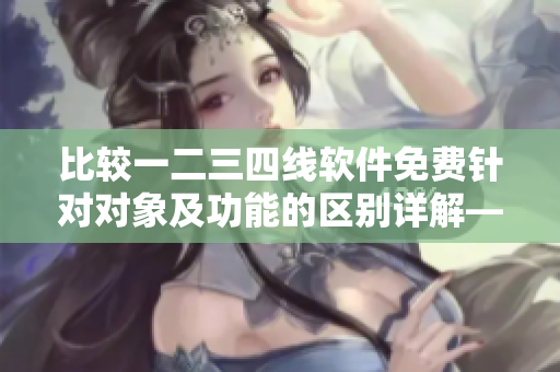 比较一二三四线软件免费针对对象及功能的区别详解——解析日产免费线路
