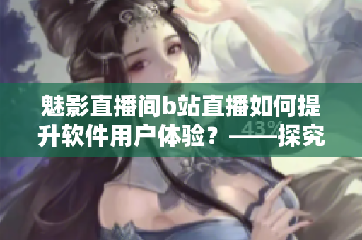 魅影直播间b站直播如何提升软件用户体验？——探究直播在软件营销中的秘密