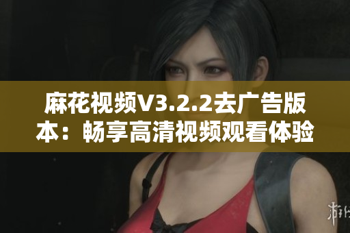 麻花视频V3.2.2去广告版本：畅享高清视频观看体验