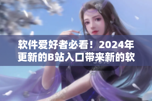 软件爱好者必看！2024年更新的B站入口带来新的软件文化冲击