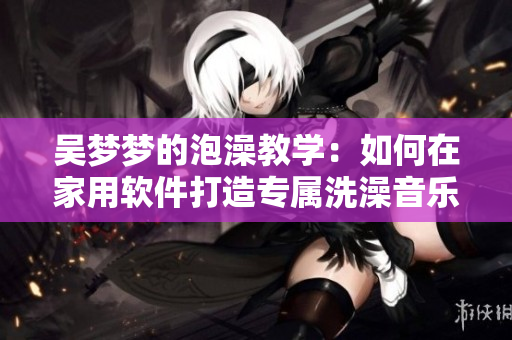吴梦梦的泡澡教学:如何在家用软件打造专属洗澡音乐和灯光效果? 吴梦梦的泡澡教学:如何在家用软件打造专属洗澡音乐和灯光效果?