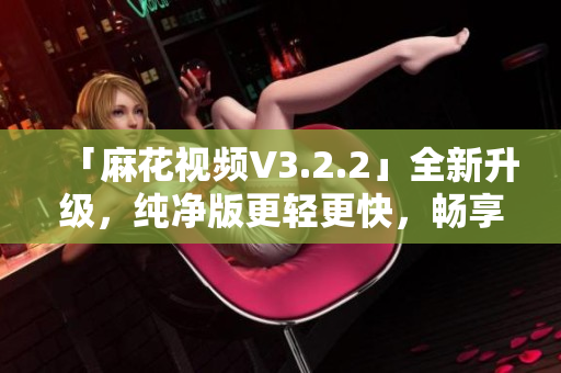 「麻花视频V3.2.2」全新升级，纯净版更轻更快，畅享高清视频体验