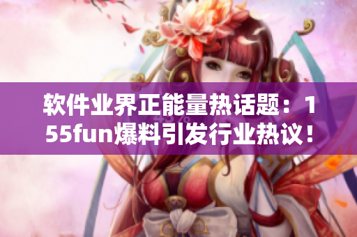 软件业界正能量热话题：155fun爆料引发行业热议！