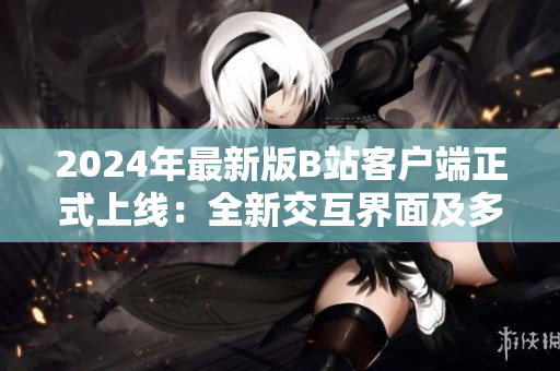 2024年最新版B站客户端正式上线：全新交互界面及多项软件优化！