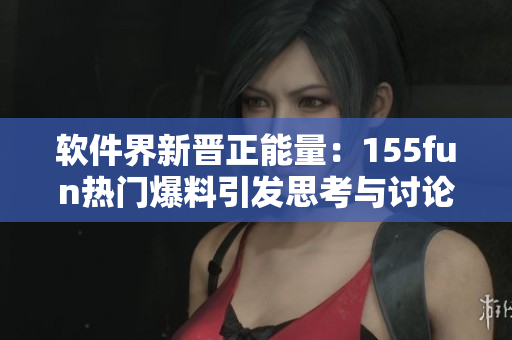 软件界新晋正能量：155fun热门爆料引发思考与讨论