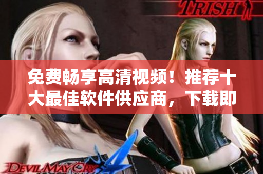 免费畅享高清视频！推荐十大最佳软件供应商，下载即可观看！