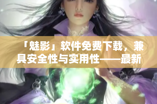 「魅影」软件免费下载，兼具安全性与实用性——最新版软件特性及用户评测