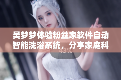 吴梦梦体验粉丝家软件自动智能洗浴系统,分享家庭科技创新成果 吴梦梦体验粉丝家软件自动智能洗浴系统,分享家庭科技创新成果