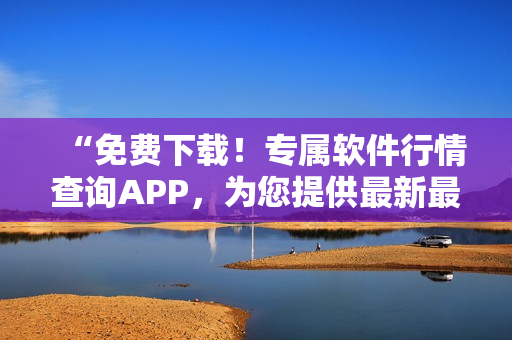 “免费下载!专属软件行情查询APP,为您提供最新最全的市场信息” “免费下载!专属软件行情查询APP,为您提供最新最全的市场信息”