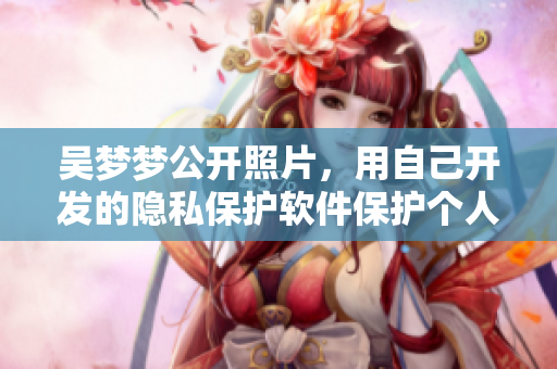 吴梦梦公开照片,用自己开发的隐私保护软件保护个人信息! 吴梦梦公开照片,用自己开发的隐私保护软件保护个人信息!