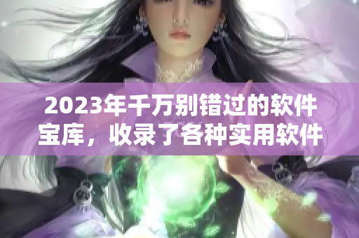 2023年千万别错过的软件宝库，收录了各种实用软件及资源大全