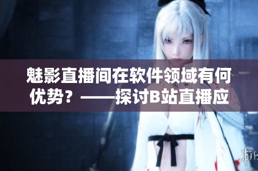 魅影直播间在软件领域有何优势?——探讨B站直播应用在软件行业的利与弊 魅影直播间在软件领域有何优势?——探讨B站直播应用在软件行业的利与弊