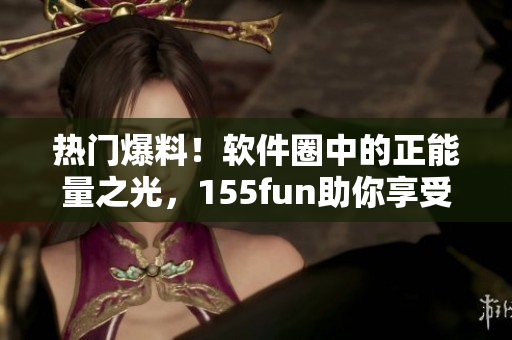 热门爆料！软件圈中的正能量之光，155fun助你享受更多软件快乐