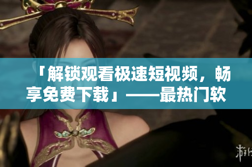 「解锁观看极速短视频，畅享免费下载」——最热门软件推荐