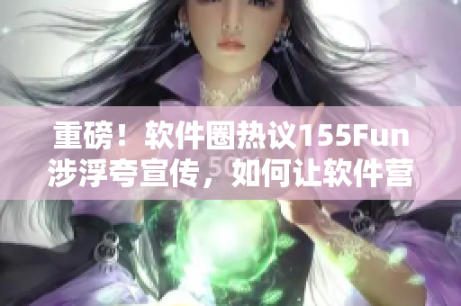 重磅！软件圈热议155Fun涉浮夸宣传，如何让软件营销回归正能量？