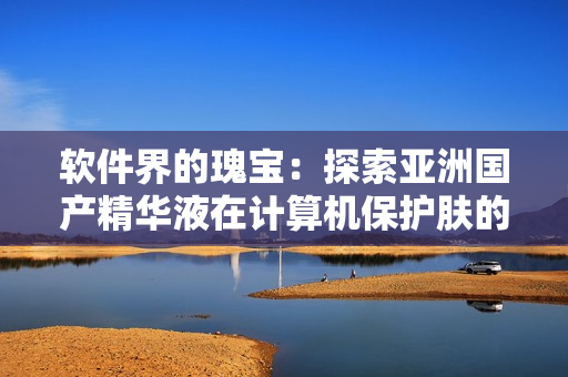 软件界的瑰宝:探索亚洲国产精华液在计算机保护肤的绝佳效果 软件界的瑰宝:探索亚洲国产精华液在计算机保护肤的绝佳效果