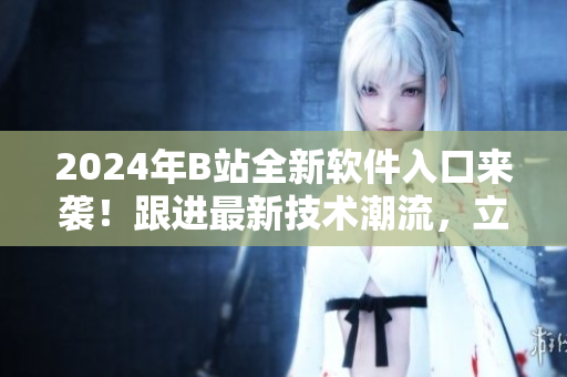 2024年B站全新软件入口来袭！跟进最新技术潮流，立即下载体验！