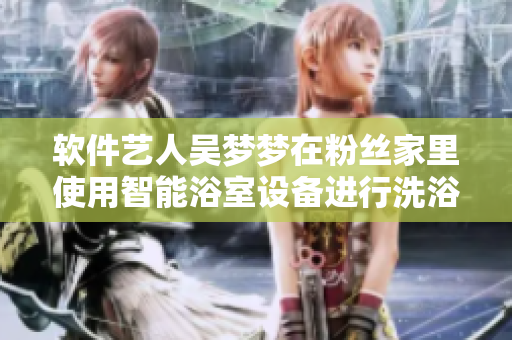 软件艺人吴梦梦在粉丝家里使用智能浴室设备进行洗浴体验 软件艺人吴梦梦在粉丝家里使用智能浴室设备进行洗浴体验