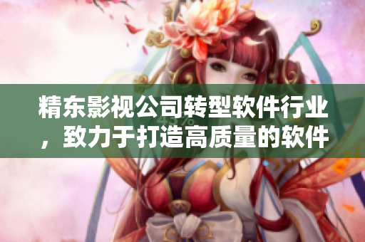 精东影视公司转型软件行业，致力于打造高质量的软件产品与服务
