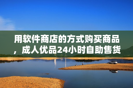 用软件商店的方式购买商品，成人优品24小时自助售货店创新突破！