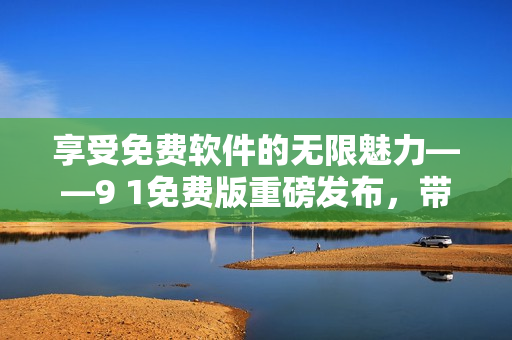 享受免费软件的无限魅力——9 1免费版重磅发布，带你尽情体验高级功能！