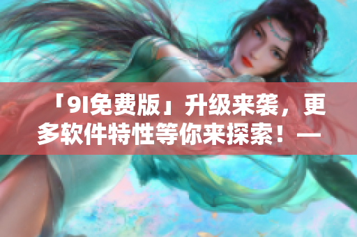 「9I免费版」升级来袭,更多软件特性等你来探索!——软件编辑必看! 「9I免费版」升级来袭,更多软件特性等你来探索!——软件编辑必看!