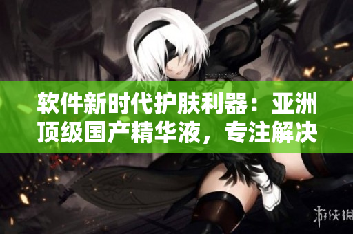 软件新时代护肤利器:亚洲顶级国产精华液,专注解决程序员皮肤问题 软件新时代护肤利器:亚洲顶级国产精华液,专注解决程序员皮肤问题