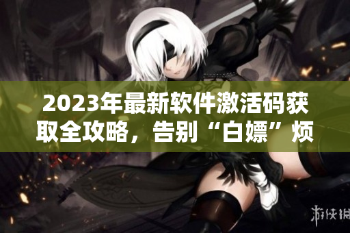 2023年最新软件激活码获取全攻略,告别“白嫖”烦恼! 2023年最新软件激活码获取全攻略,告别“白嫖”烦恼!