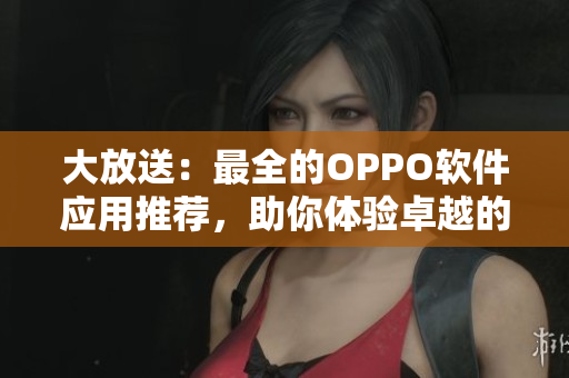 大放送：最全的OPPO软件应用推荐，助你体验卓越的智能生活