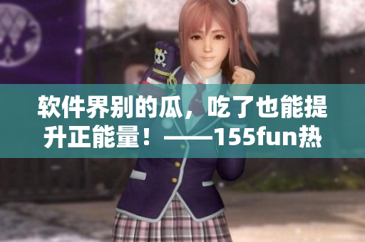 软件界别的瓜，吃了也能提升正能量！——155fun热门软件爆料