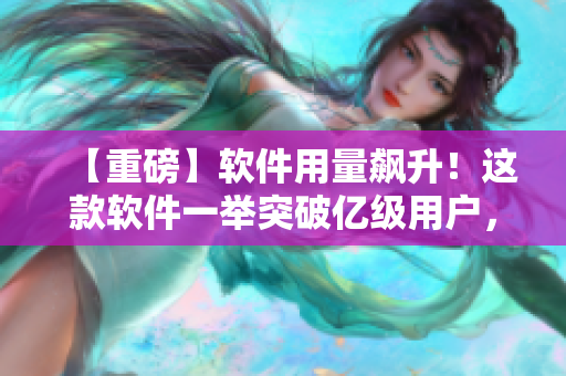 【重磅】软件用量飙升！这款软件一举突破亿级用户，成为新晋爆款！