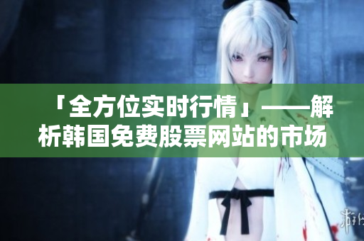 「全方位实时行情」——解析韩国免费股票网站的市场竞争优势 「全方位实时行情」——解析韩国免费股票网站的市场竞争优势