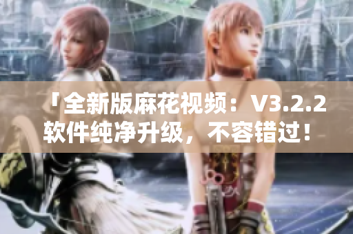 「全新版麻花视频:V3.2.2软件纯净升级,不容错过!」 「全新版麻花视频:V3.2.2软件纯净升级,不容错过!」