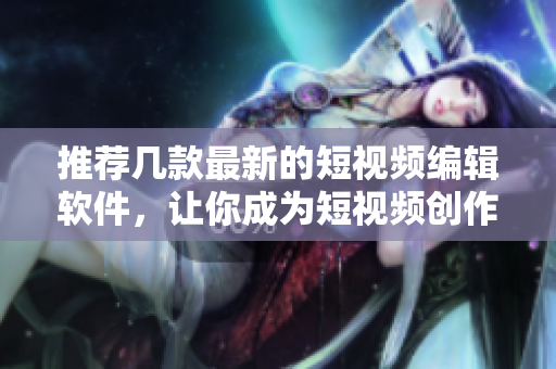 推荐几款最新的短视频编辑软件，让你成为短视频创作达人！