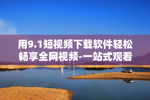 用9.1短视频下载软件轻松畅享全网视频-一站式观看与下载利器