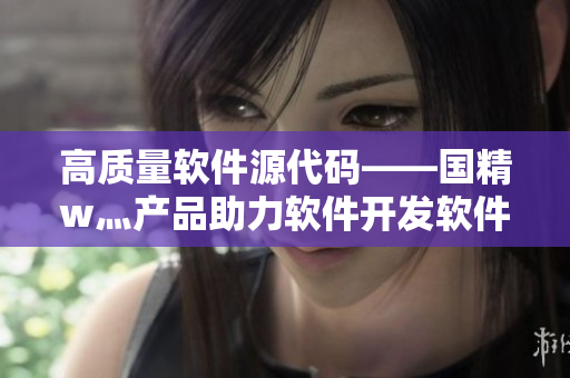 高质量软件源代码——国精w灬产品助力软件开发软件源码库软件代码资源 高质量软件源代码——国精w灬产品助力软件开发软件源码库软件代码资源