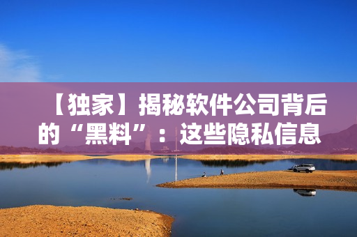 【独家】揭秘软件公司背后的“黑料”:这些隐私信息你可能不知道! 【独家】揭秘软件公司背后的“黑料”:这些隐私信息你可能不知道!