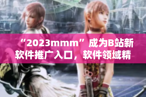 “2023mmm”成为B站新软件推广入口，软件领域精彩内容尽在其中！