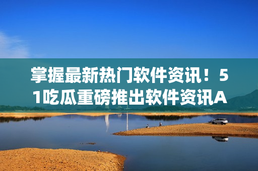 掌握最新热门软件资讯！51吃瓜重磅推出软件资讯App
