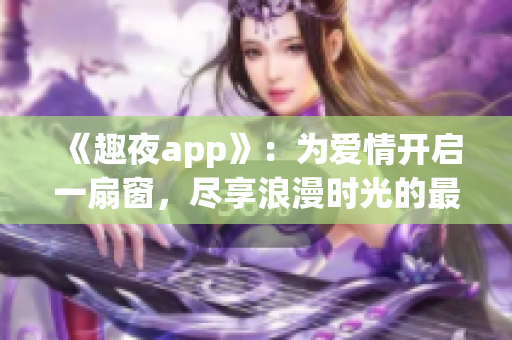《趣夜app》：为爱情开启一扇窗，尽享浪漫时光的最佳选择