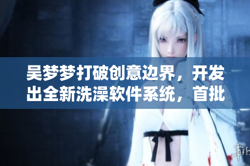 吴梦梦打破创意边界,开发出全新洗澡软件系统,首批用户为粉丝! 吴梦梦打破创意边界,开发出全新洗澡软件系统,首批用户为粉丝!