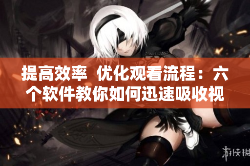 提高效率  优化观看流程：六个软件教你如何迅速吸收视频知识