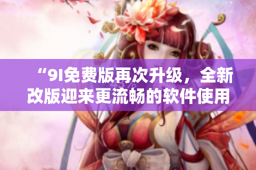 “9I免费版再次升级，全新改版迎来更流畅的软件使用体验”