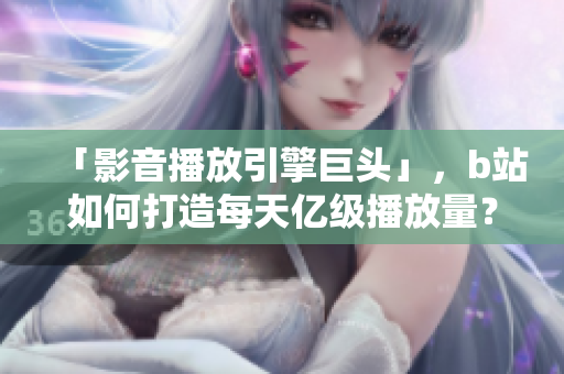「影音播放引擎巨头」,b站如何打造每天亿级播放量?——一个软件编辑的思考 「影音播放引擎巨头」,b站如何打造每天亿级播放量?——一个软件编辑的思考