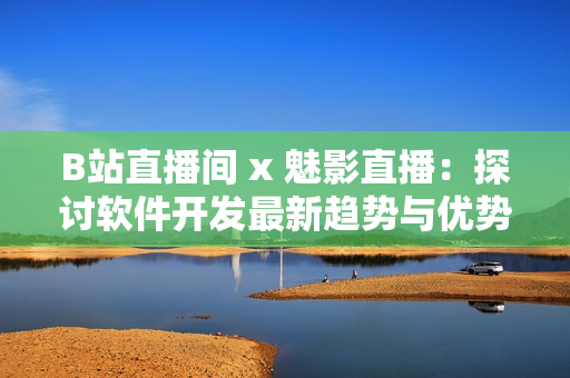B站直播间 x 魅影直播：探讨软件开发最新趋势与优势全解析