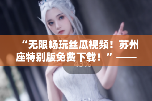 “无限畅玩丝瓜视频！苏州座特别版免费下载！”——软件爱好者的福利