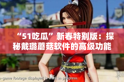 “51吃瓜”新春特别版：探秘戴璐蘑菇软件的高级功能！