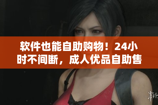 软件也能自助购物！24小时不间断，成人优品自助售货店为你带来全新软件商品